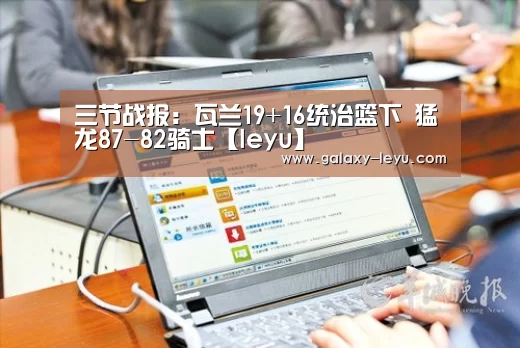 三节战报:瓦兰19+16统治篮下 猛龙87-82骑士【leyu】(图1) 乐鱼官方版正版安装