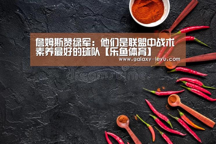 詹姆斯赞绿军：他们是联盟中战术素养最好的球队【乐鱼体育】(图1)